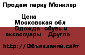 Продам парку Монклер › Цена ­ 14 000 - Московская обл. Одежда, обувь и аксессуары » Другое   